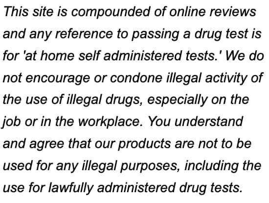 This site is compounded of online reviews and any reference to passing a drug test is for 'at home self administered tests.' We do not encourage or condone illegal activity of the use of illegal drugs, especially on the job or in the workplace. You understand and agree that our products are not to be used for any illegal purposes, including the use for lawfully administered drug tests.